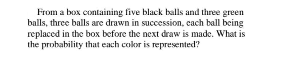 From a box containing five black balls and three green
balls, three balls are drawn in succession, each ball being
replaced in the box before the next draw is made. What is
the probability that each color is represented?
