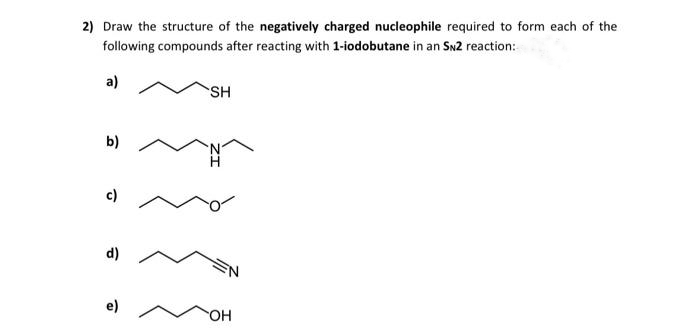2) Draw the structure of the negatively charged nucleophile required to form each of the
following compounds after reacting with 1-iodobutane in an SN2 reaction:
a)
b)
c)
d)
e)
SH
OH