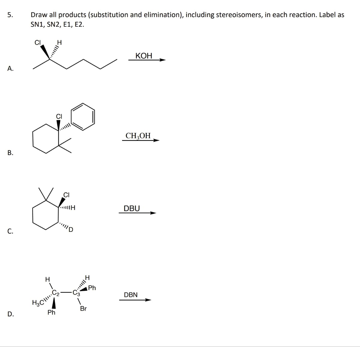 5.
A.
B.
C.
D.
Draw all products (substitution and elimination), including stereoisomers, in each reaction. Label as
SN1, SN2, E1, E2.
CI
J
CI
&
H
H
HCC₂
Ph
·!|||D
III...
Br
Ph
KOH
CH₂OH
DBU
DBN