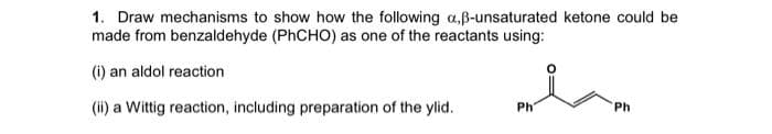 1. Draw mechanisms to show how the following a,ß-unsaturated ketone could be
made from benzaldehyde (PhCHO) as one of the reactants using:
(i) an aldol reaction
(ii) a Wittig reaction, including preparation of the ylid.
Ph
Ph