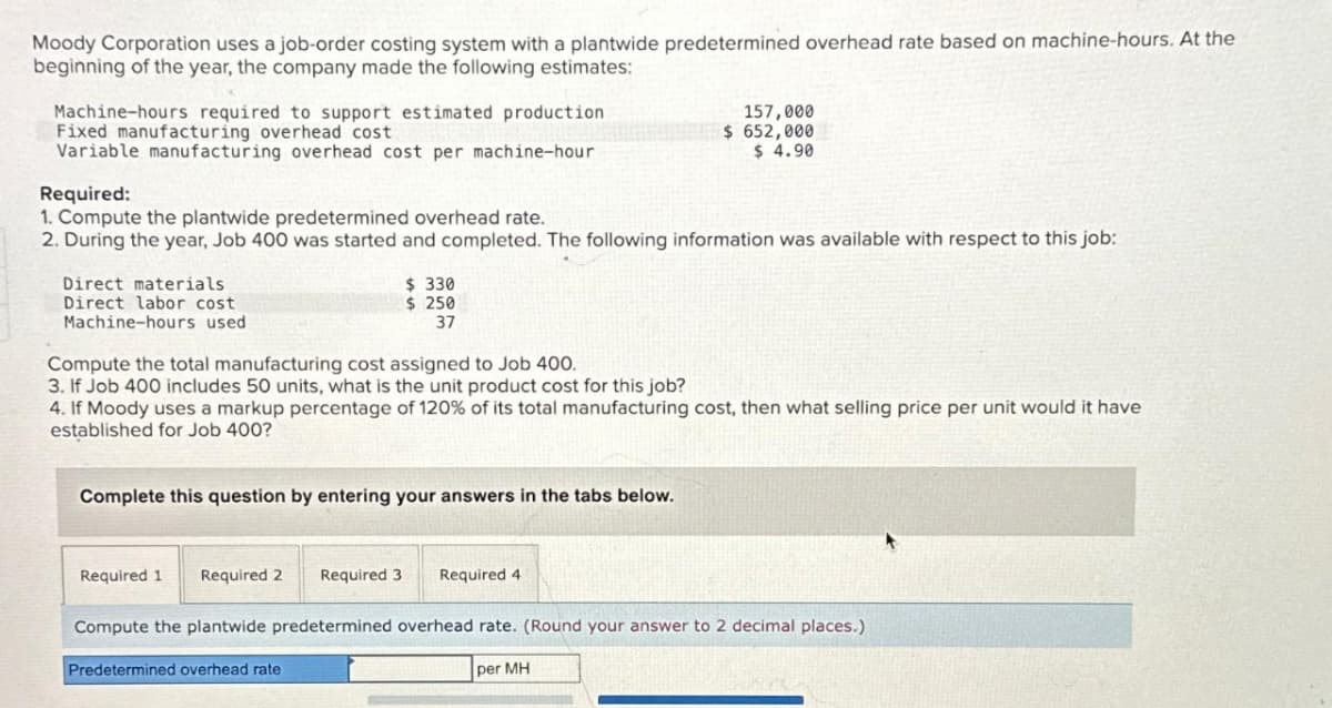 Moody Corporation uses a job-order costing system with a plantwide predetermined overhead rate based on machine-hours. At the
beginning of the year, the company made the following estimates:
Machine-hours required to support estimated production
Fixed manufacturing overhead cost
Variable manufacturing overhead cost per machine-hour
Required:
1. Compute the plantwide predetermined overhead rate.
2. During the year, Job 400 was started and completed. The following information was available with respect to this job:
Direct materials
Direct labor cost
Machine-hours used
Compute the total manufacturing cost assigned to Job 400.
3. If Job 400 includes 50 units, what is the unit product cost for this job?
$ 330
$ 250
37
4. If Moody uses a markup percentage of 120% of its total manufacturing cost, then what selling price per unit would it have
established for Job 400?
Complete this question by entering your answers in the tabs below.
Required 1 Required 2 Required 3
Predetermined overhead rate
157,000
$ 652,000
$ 4.90
Required 4
Compute the plantwide predetermined overhead rate. (Round your answer to 2 decimal places.)
per MH