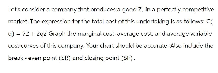Let's consider a company that produces a good Z, in a perfectly competitive
market. The expression for the total cost of this undertaking is as follows: C(
q) = 72 + 2q2 Graph the marginal cost, average cost, and average variable
cost curves of this company. Your chart should be accurate. Also include the
break - even point (SR) and closing point (SF).