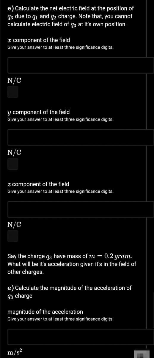 e) Calculate the net electric field at the position of
q3 due to q1 and q2 charge. Note that, you cannot
calculate electric field of q3 at it's own position.
x component of the field
Give your answer to at least three significance digits.
N/C
y component of the field
Give your answer to at least three significance digits.
N/C
z component of the field
Give your answer to at least three significance digits.
N/C
Say the charge q3 have mass of m = 0.2 gram.
What will be it's acceleration given it's in the field of
other charges.
e) Calculate the magnitude of the acceleration of
q3 charge
magnitude of the acceleration
Give your answer to at least three significance digits.
m/s²
