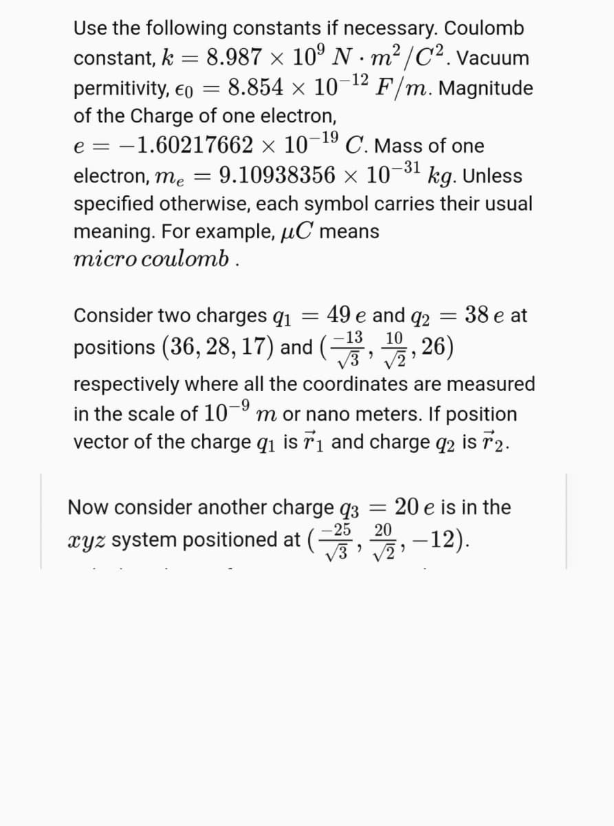 Use the following constants if necessary. Coulomb
constant, k = 8.987 × 10º N · m² /C².Vacuum
permitivity, eo = 8.854 × 10¬12 F/m. Magnitude
of the Charge of one electron,
e = -1.60217662 × 10¬19 C. Mass of one
-12
-31
electron, me
9.10938356 × 10¯
kg. Unless
specified otherwise, each symbol carries their usual
meaning. For example, µC means
тіcro coulomb.
Consider two charges q1
49 e and q2
38 e at
||
positions (36, 28, 17) and (,, 26)
-13
V3' v2
respectively where all the coordinates are measured
in the scale of 10
vector of the charge qi is 71 and charge q2 is 72.
-9
m or nano meters. If position
Now consider another charge q3
- 25
20 e is in the
xyz system positioned at (
20
-12).
