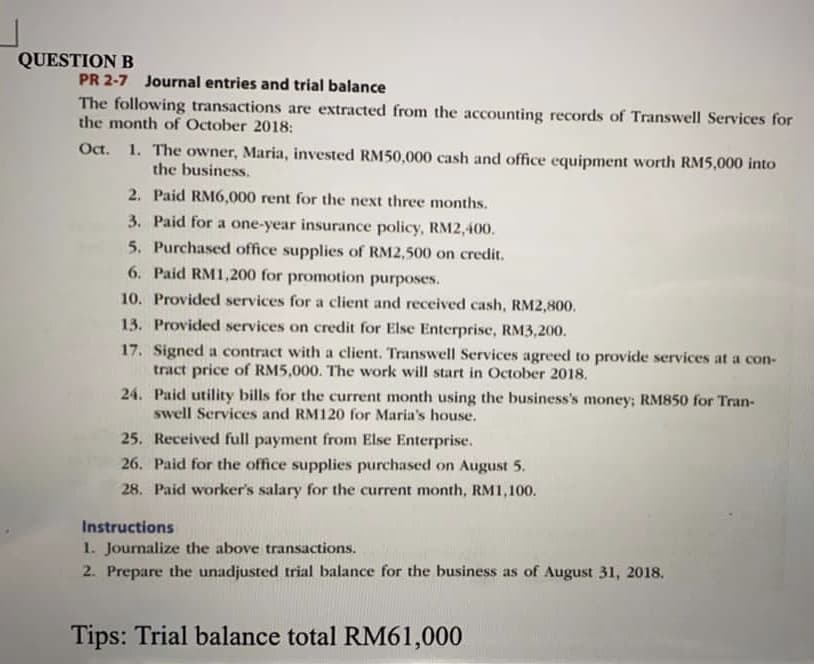 QUESTION B
PR 2-7 Journal entries and trial balance
The following transactions are extracted from the accounting records of Transwell Services for
the month of October 2018:
Oct. 1. The owner, Maria, invested RM50,000 cash and office equipment worth RM5,000 into
the business.
2. Paid RM6,000 rent for the next three months.
3. Paid for a one-year insurance policy, RM2,400.
5. Purchased office supplies of RM2,500 on credit.
6. Paid RM1,200 for promotion purposes.
10. Provided services for a client and received cash, RM2,800.
13. Provided services on credit for Else Enterprise, RM3,200.
17. Signed a contract with a client. Transwell Services agreed to provide services at a con-
tract price of RM5,000. The work will start in October 2018.
24. Paid utility bills for the current month using the business's money; RM850 for Tran-
swell Services and RM120 for Maria's house.
25. Received full payment from Else Enterprise.
26. Paid for the office supplies purchased on August 5.
28. Paid worker's salary for the current month, RM1,100.
Instructions
1. Journalize the above transactions.
2. Prepare the unadjusted trial balance for the business as of August 31, 2018.
Tips: Trial balance total RM61,000
