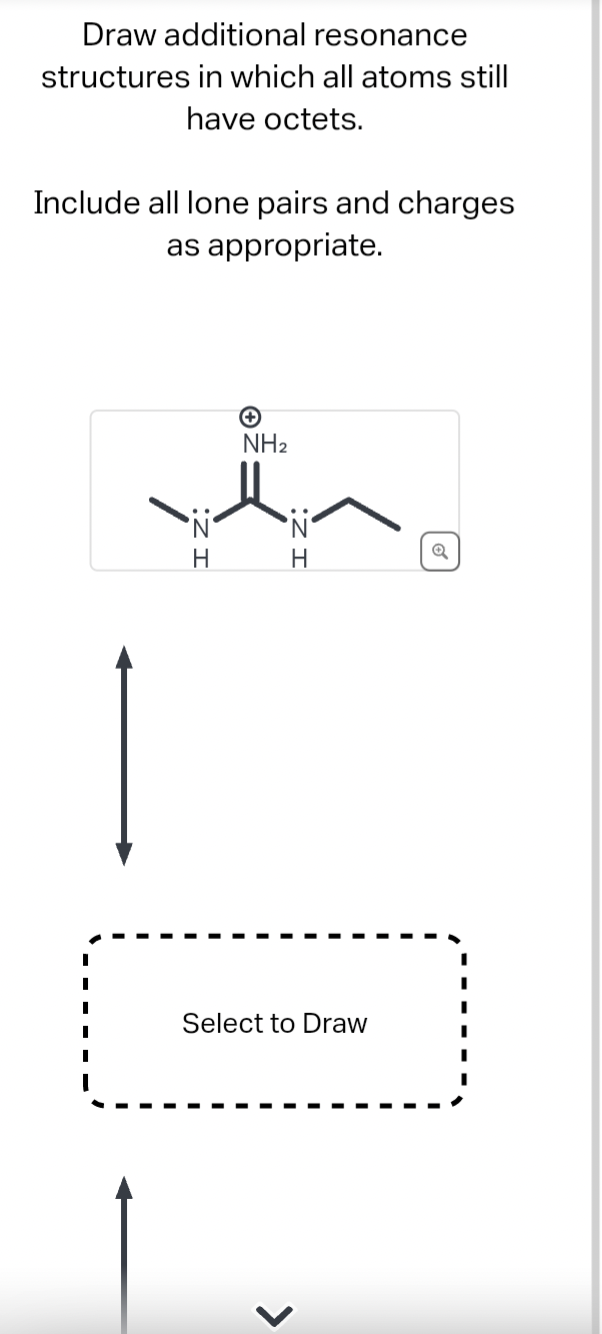 Draw additional resonance
structures in which all atoms still
have octets.
Include all lone pairs and charges
as appropriate.
NH₂
the
•N•
•N•
H
H
Select to Draw
Q