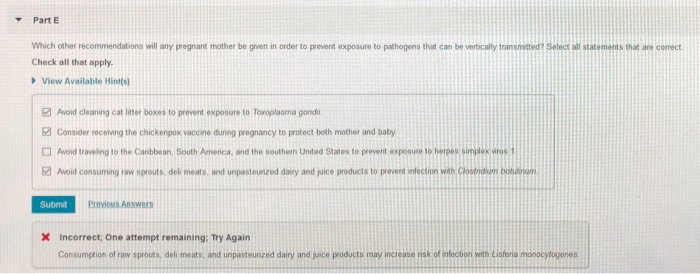 Part E
Which other recommendations will any pregnant mother be given in order to prevent exposure to pathogens that can be vertically transmitted? Select all statements that are correct.
Check all that apply.
View Available Hint(s)
Avoid cleaning cat litter boxes to prevent exposure to Toxoplasma gondi
Consider receiving the chickenpox vaccine during pregnancy to protect both mother and baby
Avoid traveling to the Caribbean, South Amenca, and the southern United States to prevent exposure to herpes simplex virus 1
Avoid consuming raw sprouts, deli meats, and unpasteurized dairy and juice products to prevent infection with Clostndium botulinum
Submit Previous Answers
X Incorrect; One attempt remaining: Try Again
Consumption of raw sprouts, deli meats, and unpasteurized dairy and juice products may increase risk of infection with Listenia monocytogenes