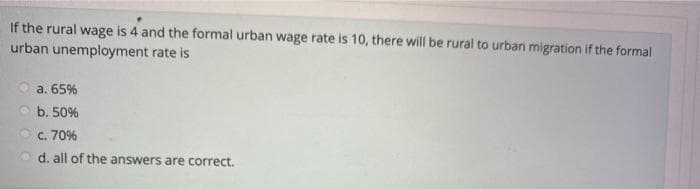 If the rural wage is 4 and the formal urban wage rate is 10, there will be rural to urban migration if the formal
urban unemployment rate is
a. 65%
b. 50%
c. 70%
d. all of the answers are correct.
