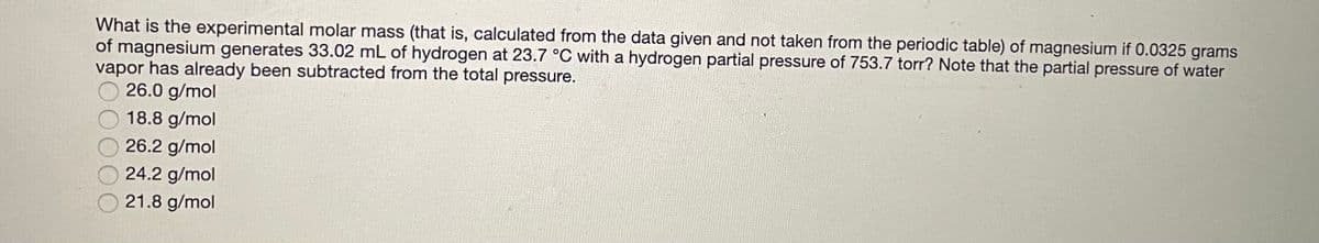 What is the experimental molar mass (that is, calculated from the data given and not taken from the periodic table) of magnesium if 0.0325 grams
of magnesium generates 33.02 mL of hydrogen at 23.7 °C with a hydrogen partial pressure of 753.7 torr? Note that the partial pressure of water
vapor has already been subtracted from the total pressure.
26.0 g/mol
18.8 g/mol
26.2 g/mol
24.2 g/mol
21.8 g/mol
