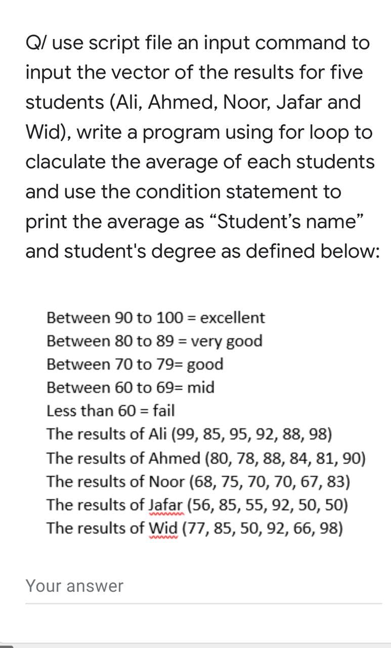Q/ use script file an input command to
input the vector of the results for five
students (Ali, Ahmed, Noor, Jafar and
Wid), write a program using for loop to
claculate the average of each students
and use the condition statement to
print the average as "Student's name"
and student's degree as defined below:
Between 90 to 100 = excellent
Between 80 to 89 = very good
Between 70 to 79= good
Between 60 to 69= mid
Less than 60 = fail
The results of Ali (99, 85, 95, 92, 88, 98)
The results of Ahmed (80, 78, 88, 84, 81, 90)
The results of Noor (68, 75, 70, 70, 67, 83)
The results of Jafar (56, 85, 55, 92, 50, 50)
The results of Wid (77, 85, 50, 92, 66, 98)
wwww
Your answer
