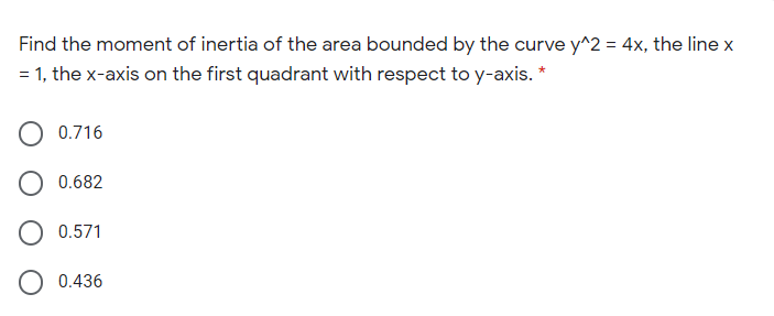 Find the moment of inertia of the area bounded by the curve y^2 = 4x, the line x
= 1, the x-axis on the first quadrant with respect to y-axis. *
0.716
O 0.682
O 0.571
O 0.436
