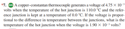 *7. Go A copper-constantan thermocouple generates a voltage of 4.75 × 10-3
volts when the temperature of the hot junction is 110.0 °C and the refer-
ence junction is kept at a temperature of 0.0 °C. If the voltage is propor-
tional to the difference in temperature between the junctions, what is the
temperature of the hot junction when the voltage is 1.90 × 10-3 volts?
