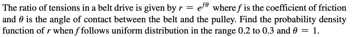 The ratio of tensions in a belt drive is given by r = efe where ƒ is the coefficient of friction
and is the angle of contact between the belt and the pulley. Find the probability density
function of r when f follows uniform distribution in the range 0.2 to 0.3 and 0 = 1.