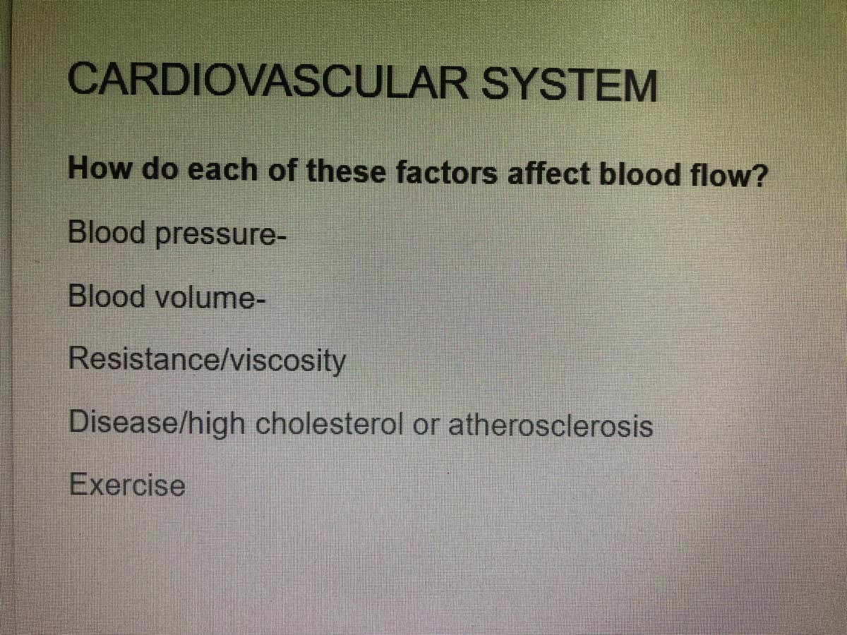 CARDIOVASCULAR SYSTEM
How do each of these factors affect blood flow?
Blood pressure-
Blood volume-
Resistance/viscosity
Disease/high cholesterol or atherosclerosis
Exercise
