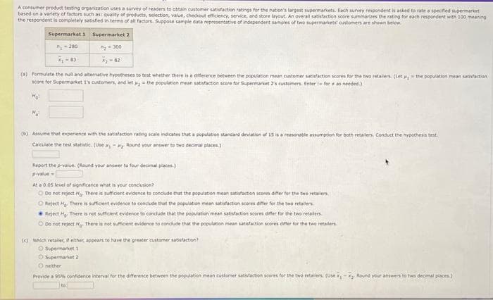 A consumer product testing organization uses a survey of readers to obtain customer satisfaction ratings for the nation's largest supermarkets. Each survey respondent is asked to rate a specified supermarket
based on a variety of factors such as: quality of products, selection, value, checkout efficiency, service, and store layout. An overall satisfaction score summarizes the rating for each respondent with 100 meaning
the respondent is completely satisfied in terms of all factors. Suppose sample data representative of independent samples of two supermarkets customers are shown below.
Supermarket 1 Supermarket 2
7₁-280
₂-300
7₁-83
(6) Formulate the null and alternative hypotheses to test whether there is a difference between the population mean customer satisfaction scores for the two retailers. (Let , the population mean satisfaction
score for Supermarket 1's customers, and let the population mean satisfaction score for Supermarket 2's customers. Enter - for as needed.)
Ho!
M₂
(b) Assume that experience with the satisfaction rating scale indicates that a population standard deviation of 15 is a reasonable assumption for both retailers, Conduct the hypothesis test.
Calculate the test statistic (Use ,- y Round your answer to two decimal places)
Report the p-value. (Round your answer to four decimal places)
p-value
At a 0.05 level of significance what is your conclusion?
Do not reject Ho. There is sufficient evidence to conclude that the population mean satisfaction scores differ for the two retailers
Reject Hy. There is sufficient evidence to conclude that the population mean satisfaction scores differ for the two retailers
Reject H₂. There is not sufficient evidence to conclude that the population mean satisfaction scores differ for the two retailers
O Do not reject Mg. There is not sufficient evidence to conclude that the population mean satisfaction scores differ for the two retailers.
(c) which retailer, it either, appears to have the greater customer satisfaction?
O Supermarket 1
O Supermarket 2
Oneither
Provide a 95 % confidence interval for the difference between the population mean customer satisfaction scores for the two retailers (Use - Round your answers to two decimal places)