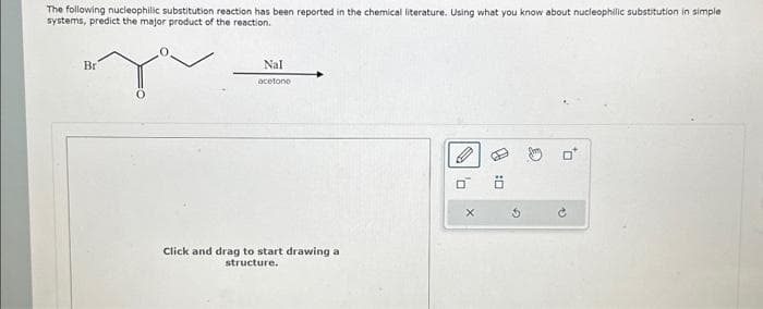 The following nucleophilic substitution reaction has been reported in the chemical literature. Using what you know about nucleophilic substitution in simple
systems, predict the major product of the reaction.
Br
Nal
acetone
Click and drag to sta drawing
structure.
X
0:0
