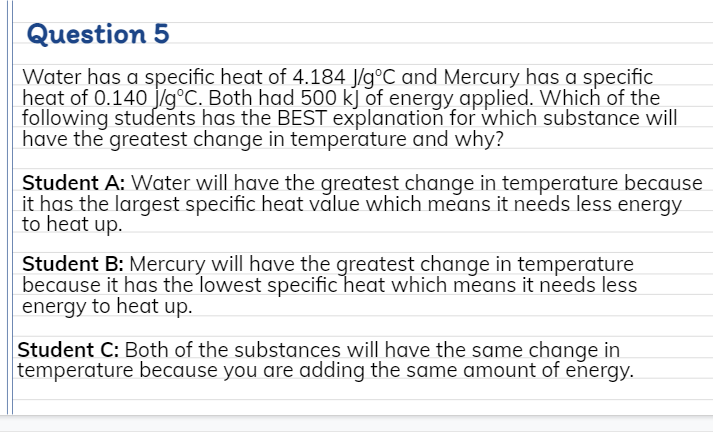 Question 5
Water has a specific heat of 4.184 J/g°C and Mercury has a specific
heat of 0.140 j/g°C. Both had 500 kJ of energy applied. Which of the
following students has the BEST explanation for which substance will
have the greatest change in temperature and why?
Student A: Water will have the greatest change in temperature because
it has the largest specific heat value which means it needs less energy
to heat up.
Student B: Mercury will have the greatest change in temperature
because it has the lowest specific heat which means it needs less
energy to heat up.
Student C: Both of the substances will have the same change in
temperature because you are adding the same amount of energy.
