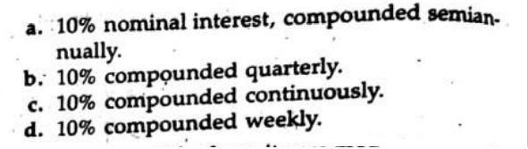 a. 10% nominal interest, compounded semian-
nually.
b. 10% compounded quarterly.
c. 10% compounded continuously.
d. 10% compounded weekly.
