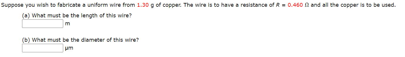 Suppose you wish to fabricate a uniform wire from 1.30 g of copper. The wire is to have a resistance of R = 0.460 N and all the copper is to be used.
(a) What must be the length of this wire?
(b) What must be the diameter of this wire?
um
