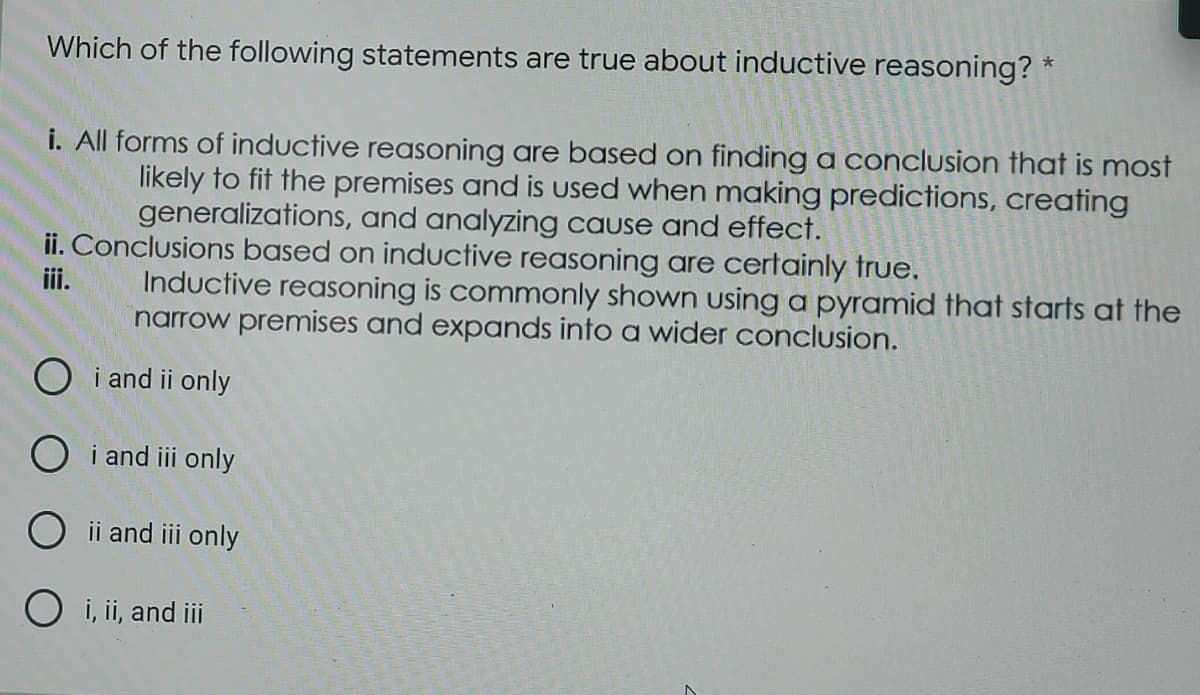 Which of the following statements are true about inductive reasoning? *
i. All forms of inductive reasoning are based on finding a conclusion that is most
likely to fit the premises and is used when making predictions, creating
generalizations, and analyzing cause and effect.
ii. Conclusions based on inductive reasoning are certainly true.
iii.
Inductive reasoning is commonly shown using a pyramid that starts at the
narrow premises and expands into a wider conclusion.
O i and ii only
Oi and iii only
O ii and iii only
O i, ii, and iii