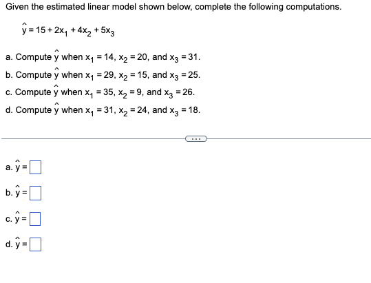 Given the estimated linear model shown below, complete the following computations.
ŷ=15+2x₁ +4x₂ + 5x3
a. Compute y when x₁ = 14, x₂ = 20, and x3 = 31.
b. Compute y when x,₁ = 29, x₂ = 15, and x3 = 25.
c. Compute y when x₁ = 35, x₂ = 9, and x3 = 26.
d. Compute y when x₁ = 31, x₂ = 24, and x3 = 18.
a.y=
b.y=
c.ŷ=
d.y=[