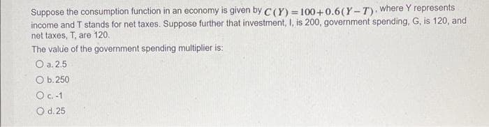 Suppose the consumption function in an economy is given by C (Y) = 100+0.6(Y-T), where Y represents
income and T stands for net taxes. Suppose further that investment, I, is 200, government spending, G, is 120, and
net taxes, T, are 120.
The value of the government spending multiplier is:
O a. 2.5
O b. 250
O c.-1
O d. 25