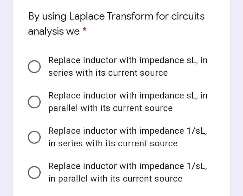 By using Laplace Transform for circuits
analysis we
Replace inductor with impedance sL, in
series with its current source
Replace inductor with impedance sL, in
parallel with its current source
Replace inductor with impedance 1/sL,
in series with its current source
Replace inductor with impedance 1/sL,
in parallel with its current source

