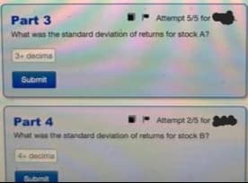 Part 3
Attempt 5/5 for
What was the standard deviation of returns for stock A?
3+ decima
Submit
Part 4
Attempt 2/5 for,
What was the standard deviation of returns for stock B?
4+ decima
Submit
