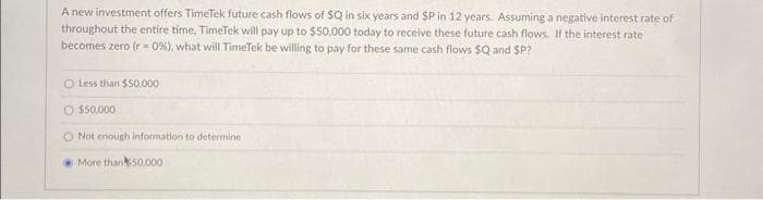 A new investment offers TimeTek future cash flows of $Q in six years and SP in 12 years. Assuming a negative interest rate of
throughout the entire time, TimeTek will pay up to $50,000 today to receive these future cash flows. If the interest rate
becomes zero (r=0%), what will TimeTek be willing to pay for these same cash flows $Q and SP?
O Less than $50,000
O $50,000
O Not enough information to determine
More than 50,000