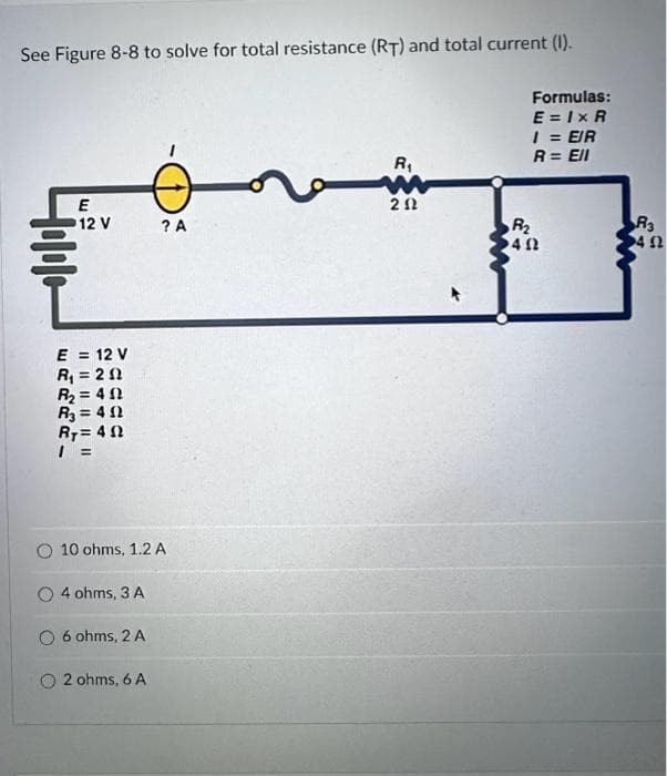 See Figure 8-8 to solve for total resistance (RT) and total current (1).
Hollo
E
12 V
E = 12 V
R₁ = 202
R₂=402
R₂=402
Ry=40
10 ohms, 1.2 A
4 ohms, 3 A
6 ohms, 2 A
? A
2 ohms, 6 A
R₁
w
202
Formulas:
E=IxR
1 = EIR
R = Ell
R₂
402
R3
4 52