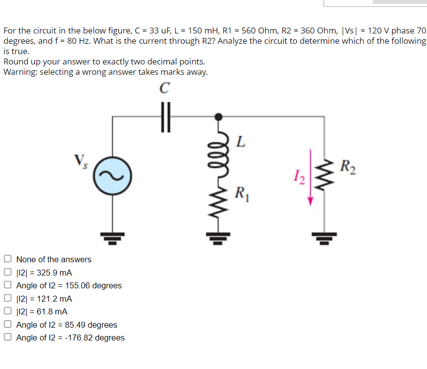 For the circuit in the below figure, C = 33 uF, L = 150 mH, R1 = 560 Ohm, R2 = 360 Ohm, |vs| = 120 V phase 70
degrees, and f = 80 Hz. What is the current through R2? Analyze the circuit to determine which of the following
is true.
Round up your answer to exactly two decimal points.
Warning: selecting a wrong answer takes marks away.
C
2
None of the answers
|12| = 325.9 mA
Angle of 12 = 155.06 degrees
|12| = 121.2 mA
|12| = 61.8 mA
Angle of 12 = 85.49 degrees
O Angle of 12 = -176.82 degrees
୪୪୪
L
R₁
12₂
R₂