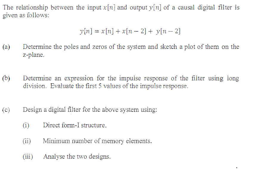 The relationship between the input x[n] and output y[n] of a causal digital filter is
given as follows:
(a)
(b)
(c)
y[n] = x[n] + x[n − 2] + y[n − 2]
Determine the poles and zeros of the system and sketch a plot of them on the
z-plane.
Determine an expression for the impulse response of the filter using long
division. Evaluate the first 5 values of the impulse response.
Design a digital filter for the above system using:
(i)
Direct form-I structure.
(iii)
Minimum number of memory elements.
Analyse the two designs.