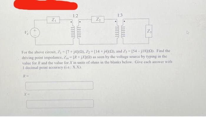 Z₁
X-
1:2
Z₂
1:3
Z₁
For the above circuit, Z₁-[7+ j4](2), Z₂-[14+ j4](52), and Z3
[54-j18](2). Find the
driving point impedance, Zin - [R+jX](2) as seen by the voltage source by typing in the
value for R and the value for X in units of ohms in the blanks below. Give each answer with
1 decimal point accuracy (i.e: X.X).
R
A