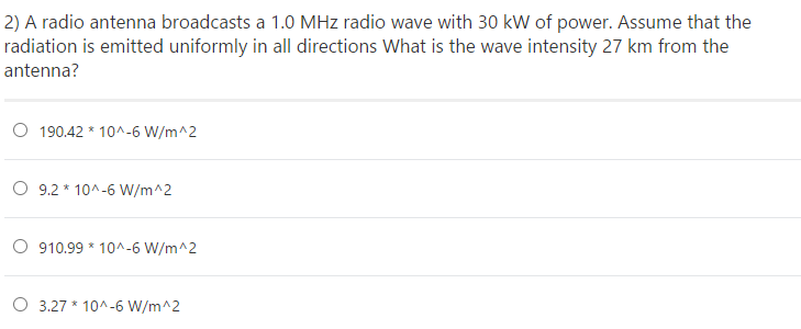 2) A radio antenna broadcasts a 1.0 MHz radio wave with 30 kW of power. Assume that the
radiation is emitted uniformly in all directions What is the wave intensity 27 km from the
antenna?
O 190.42 * 10^-6 W/m^2
O 9.2 * 10^-6 W/m^2
O 910.99 * 10^-6 W/m^2
O 3.27 * 10^-6 W/m^2
