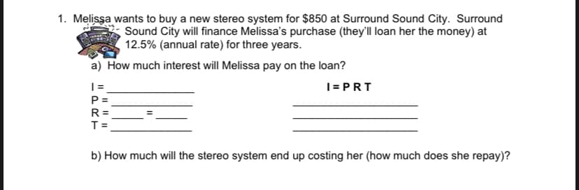 1. Melissa wants to buy a new stereo system for $850 at Surround Sound City. Surround
Sound City will finance Melissa's purchase (they'll loan her the money) at
12.5% (annual rate) for three years.
a) How much interest will Melissa pay on the loan?
I= PRT
P =
R =
T =
b) How much will the stereo system end up costing her (how much does she repay)?
II I| ||
