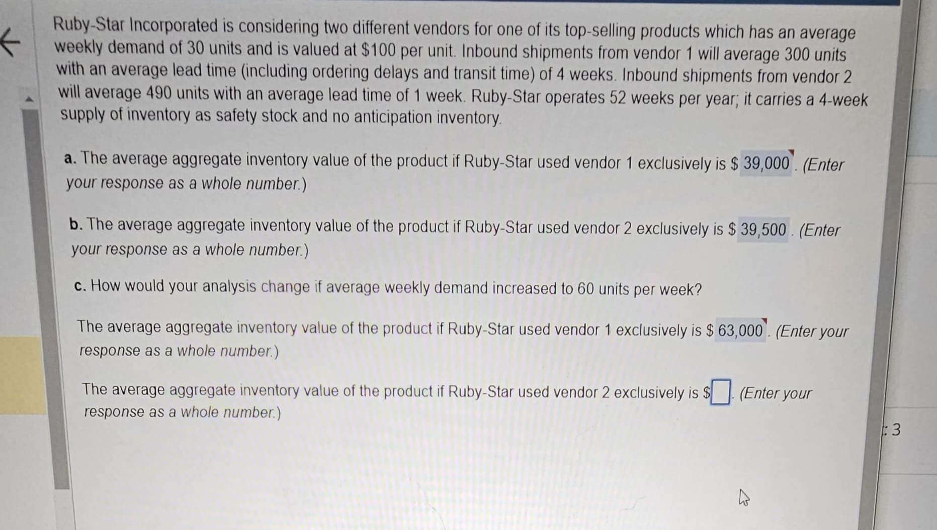 K
Ruby-Star Incorporated is considering two different vendors for one of its top-selling products which has an average
weekly demand of 30 units and is valued at $100 per unit. Inbound shipments from vendor 1 will average 300 units
with an average lead time (including ordering delays and transit time) of 4 weeks. Inbound shipments from vendor 2
will average 490 units with an average lead time of 1 week. Ruby-Star operates 52 weeks per year; it carries a 4-week
supply of inventory as safety stock and no anticipation inventory.
a. The average aggregate inventory value of the product if Ruby-Star used vendor 1 exclusively is $39,000. (Enter
your response as a whole number.)
b. The average aggregate inventory value of the product if Ruby-Star used vendor 2 exclusively is $ 39,500. (Enter
your response as a whole number.)
c. How would your analysis change if average weekly demand increased to 60 units per week?
The average aggregate inventory value of the product if Ruby-Star used vendor 1 exclusively is $ 63,000. (Enter your
response as a whole number.)
The average aggregate inventory value of the product if Ruby-Star used vendor 2 exclusively is $
response as a whole number.)
(Enter your
4
:3