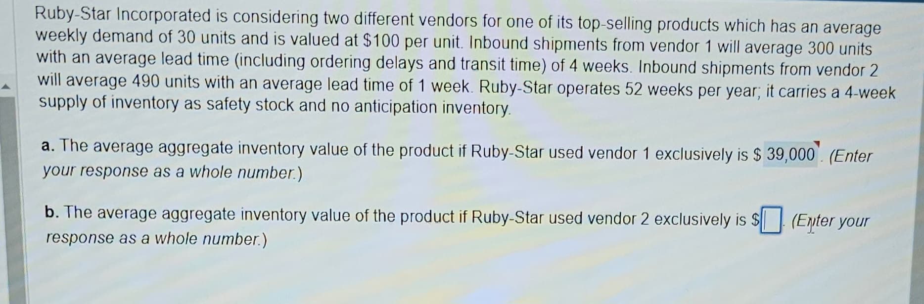 Ruby-Star Incorporated is considering two different vendors for one of its top-selling products which has an average
weekly demand of 30 units and is valued at $100 per unit. Inbound shipments from vendor 1 will average 300 units
with an average lead time (including ordering delays and transit time) of 4 weeks. Inbound shipments from vendor 2
will average 490 units with an average lead time of 1 week. Ruby-Star operates 52 weeks per year; it carries a 4-week
supply of inventory as safety stock and no anticipation inventory.
a. The average aggregate inventory value of the product if Ruby-Star used vendor 1 exclusively is $39,000. (Enter
your response as a whole number.)
b. The average aggregate inventory value of the product if Ruby-Star used vendor 2 exclusively is $ (Enter your
response as a whole number.)