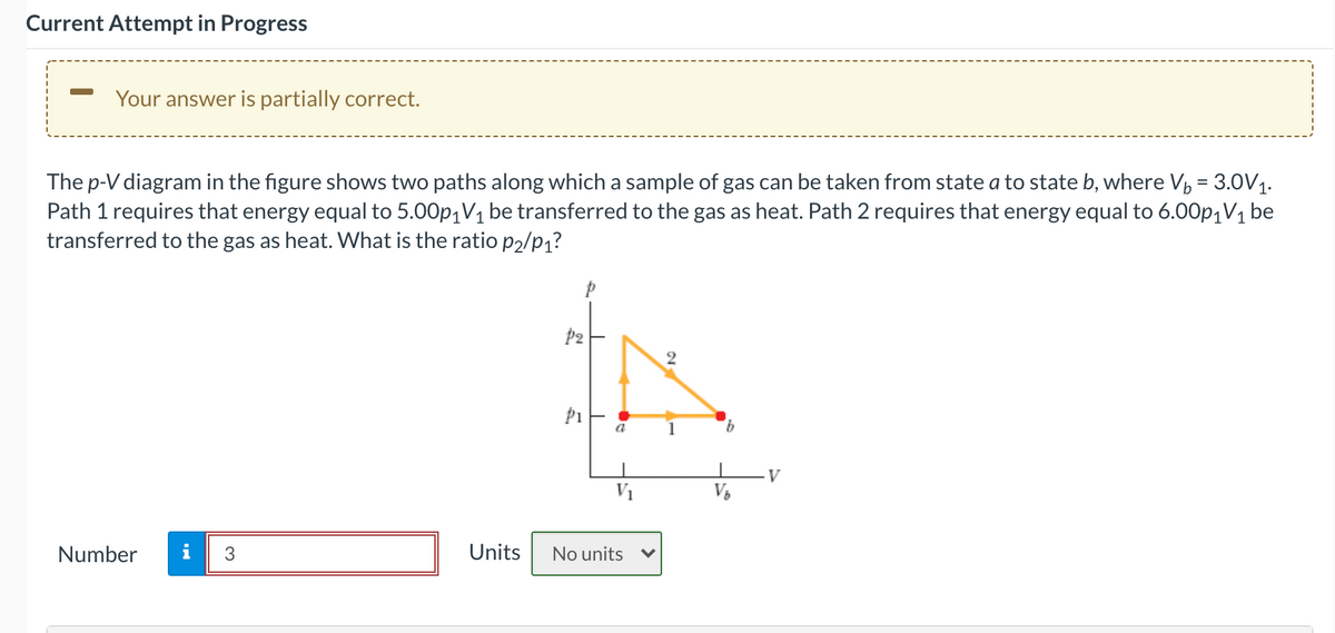 Current Attempt in Progress
Your answer is partially correct.
The p-V diagram in the figure shows two paths along which a sample of gas can be taken from state a to state b, where V, = 3.0V1.
Path 1 requires that energy equal to 5.00p,V1 be transferred to the gas as heat. Path 2 requires that energy equal to 6.00p,V1 be
transferred to the gas as heat. What is the ratio P2/p1?
2
a
1
9.
V
V1
Number
i
3
Units
No units
