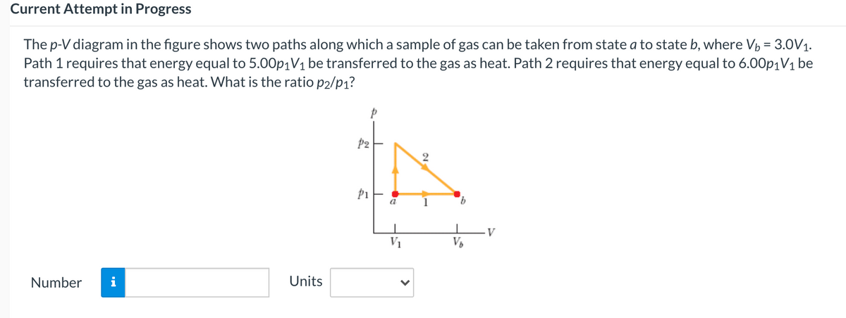 Current Attempt in Progress
The p-V diagram in the figure shows two paths along which a sample of gas can be taken from state a to state b, where Vp = 3.0V1.
Path 1 requires that energy equal to 5.00p1V1 be transferred to the gas as heat. Path 2 requires that energy equal to 6.00p1V1 be
transferred to the gas as heat. What is the ratio p2/p1?
P2
a
9.
V1
Number
i
Units
