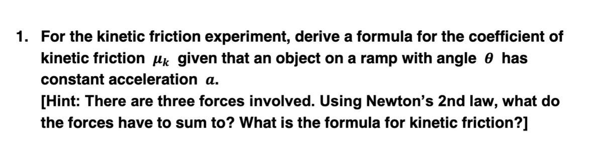 1. For the kinetic friction experiment, derive a formula for the coefficient of
kinetic friction µk given that an object on a ramp with angle 0 has
constant acceleration a.
[Hint: There are three forces involved. Using Newton's 2nd law, what do
the forces have to sum to? What is the formula for kinetic friction?]
