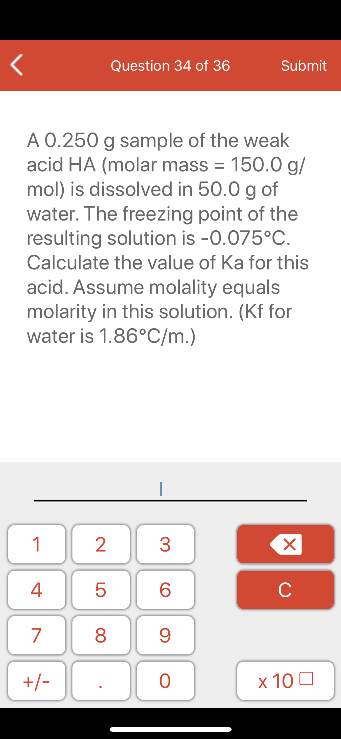 Question 34 of 36
Submit
A 0.250 g sample of the weak
acid HA (molar mass = 150.0 g/
mol) is dissolved in 50.0 g of
water. The freezing point of the
resulting solution is -0.075°C.
Calculate the value of Ka for this
acid. Assume molality equals
molarity in this solution. (Kf for
water is 1.86°C/m.)
1
3
4
C
7
+/-
x 10 0
LO
00
