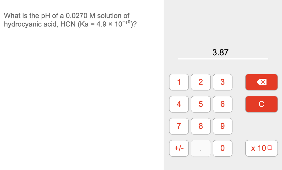What is the pH of a 0.0270 M solution of
hydrocyanic acid, HCN (Ka = 4.9 × 10¬1º)?
3.87
1
2
4
6.
C
7
8
9.
+/-
х 100
