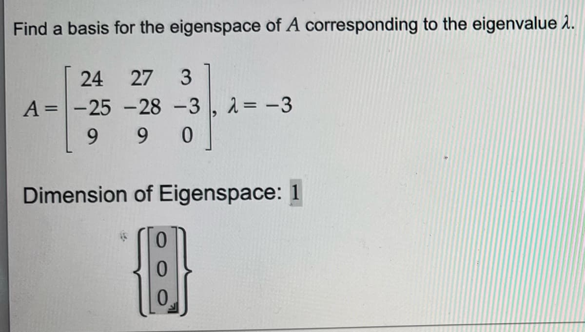 Find a basis for the eigenspace of A corresponding to the eigenvalue >.
24 27 3
-28-3
A = -25
99
9 0
λ= -3
Dimension of Eigenspace: 1
{8}]}
0