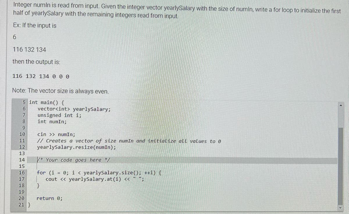 Integer numin is read from input. Given the integer vector yearlySalary with the size of numin, write a for loop to initialize the first
half of yearlySalary with the remaining integers read from input.
Ex: If the input is
6
116 132 134
then the output is:
116 132 134 0 0 0
Note: The vector size is always even.
5 int main() {
6
7
8
9
10
11
12
13
14
15
16
17
18
19
20
21}
vector<int> yearlySalary;
unsigned int i;
int numIn;
cin >> numIn;
// Creates a vector of size numIn and initialize all values to 0
yearlySalary.resize(numIn);
/* Your code goes here */
for (i = 0; i < yearlySalary.size(); ++i) {
cout << yearlySalary.at (i) << " ";
}
return 0;