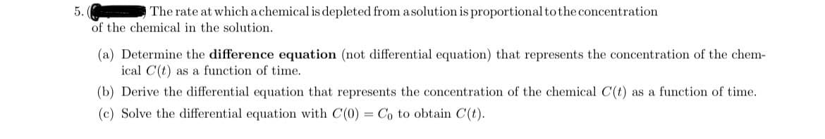 5.
The rate at which a chemical is depleted from a solution is proportional to the concentration
of the chemical in the solution.
(a) Determine the difference equation (not differential equation) that represents the concentration of the chem-
ical C(t) as a function of time.
(b) Derive the differential equation that represents the concentration of the chemical C(t) as a function of time.
(c) Solve the differential equation with C(0) = Co to obtain C(t).
