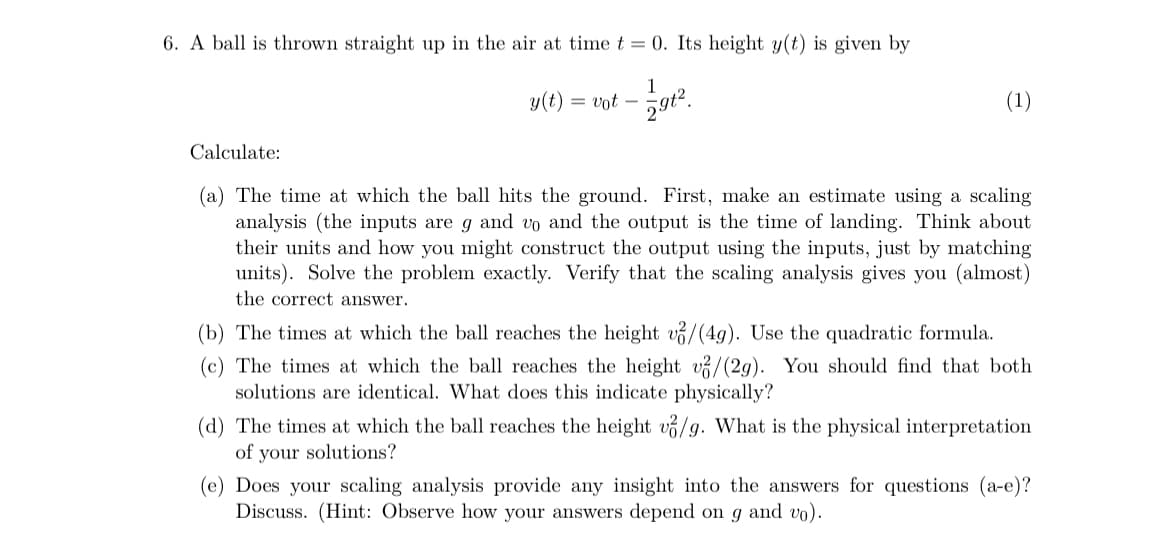 6. A ball is thrown straight up in the air at time t = 0. Its height y(t) is given by
y(t) = vot -
791²
(1)
Calculate:
(a) The time at which the ball hits the ground. First, make an estimate using a scaling
analysis (the inputs are g and vo and the output is the time of landing. Think about
their units and how you might construct the output using the inputs, just by matching
units). Solve the problem exactly. Verify that the scaling analysis gives you (almost)
the correct answer.
(b) The times at which the ball reaches the height v/(4g). Use the quadratic formula.
(c) The times at which the ball reaches the height v/(2g). You should find that both
solutions are identical. What does this indicate physically?
(d) The times at which the ball reaches the height v/g. What is the physical interpretation
of your solutions?
(e) Does your scaling analysis provide any insight into the answers for questions (a-e)?
Discuss. (Hint: Observe how your answers depend on g and vo).