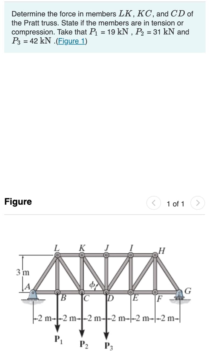 Determine the force in members LK, KC, and CD of
the Pratt truss. State if the members are in tension or
compression. Take that P₁ = 19 kN, P₂ = 31 kN and
P3 = 42 kN.(Figure 1)
Figure
3 m
B C
-2 m2 m
K
P₁
P2
DE
H
P3
F
1 of 1 >
m2 m2 m--2 m-