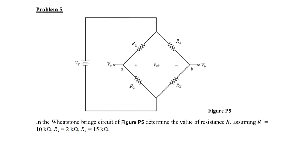 Problem 5
Vs
a
R₁
+
m
www
R₂
Vab
R3
ww
Rx
b
V₂
Figure P5
In the Wheatstone bridge circuit of Figure P5 determine the value of resistance Rx assuming R₁
10 ΚΩ, R2 = 2 ΚΩ, R3 = 15 ΚΩ.
=