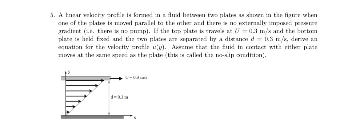 5. A linear velocity profile is formed in a fluid between two plates as shown in the figure when
one of the plates is moved parallel to the other and there is no externally imposed pressure
gradient (i.e. there is no pump). If the top plate is travels at U = 0.3 m/s and the bottom
plate is held fixed and the two plates are separated by a distance d = 0.3 m/s, derive an
equation for the velocity profile u(y). Assume that the fluid in contact with either plate
moves at the same speed as the plate (this is called the no-slip condition).
U=0.3 m/s
d=0.3 m