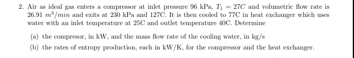 2. Air as ideal gas enters a compressor at inlet pressure 96 kPa, T₁ = 27C and volumetric flow rate is
26.91 m³/min and exits at 230 kPa and 127C. It is then cooled to 77C in heat exchanger which uses
water with an inlet temperature at 25C and outlet temperature 40C. Determine
(a) the compresor, in kW, and the mass flow rate of the cooling water, in kg/s
(b) the rates of entropy production, each in kW/K, for the compressor and the heat exchanger.